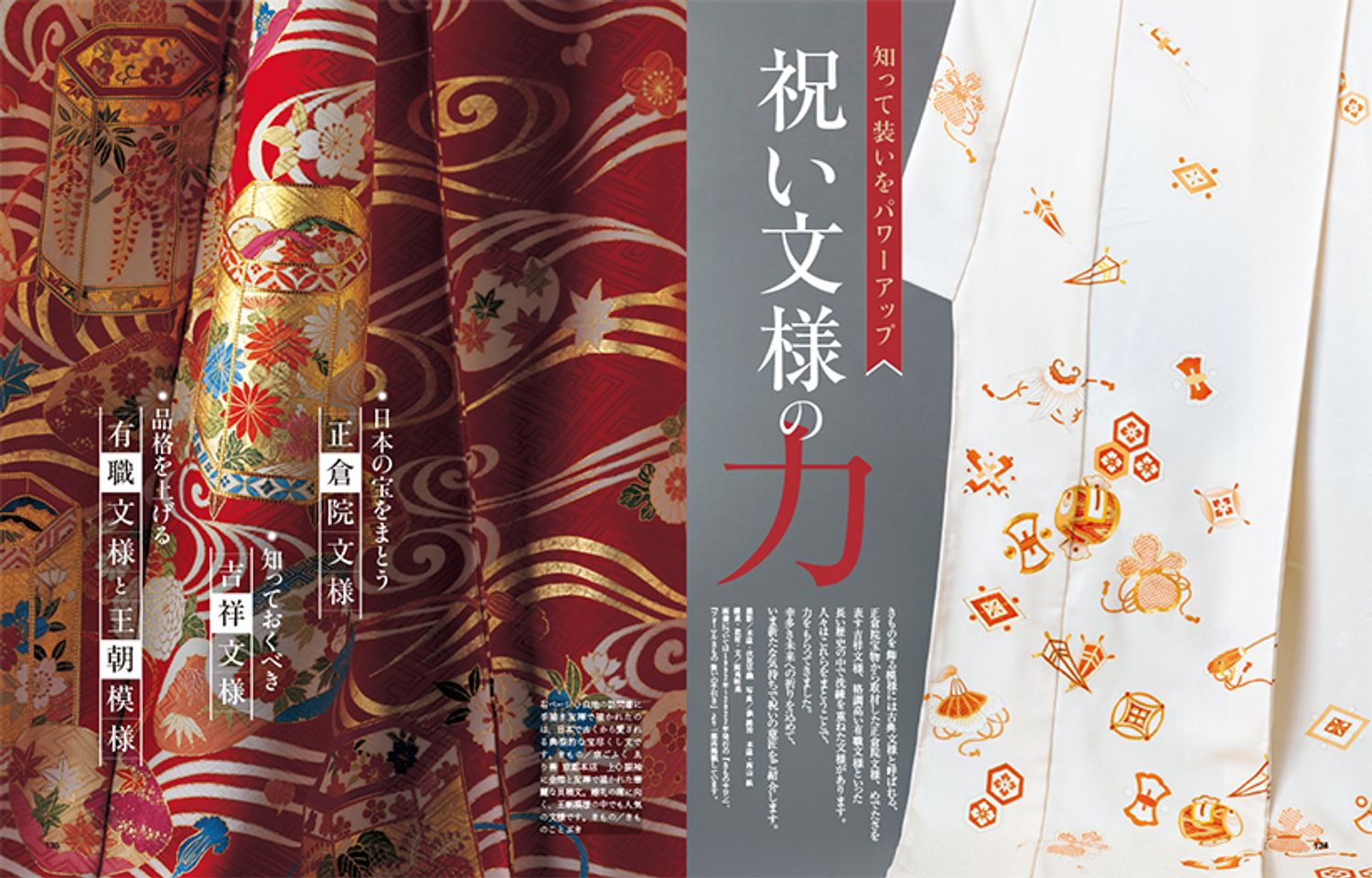 〔知って装いをパワーアップ　祝いの文様の力〕きものを飾る模様には古典文様と呼ばれる、正倉院宝物から取材した正倉院文様、めでたさを表す吉祥文様、格調高い有職文様といった長い歴史の中で洗練を重ねた文様があります。人々はこれらをまとうことで、力をもらってきました。幸多き未来への祈りを込めて、いま新たな気持ちで祝いの意匠をご紹介します。