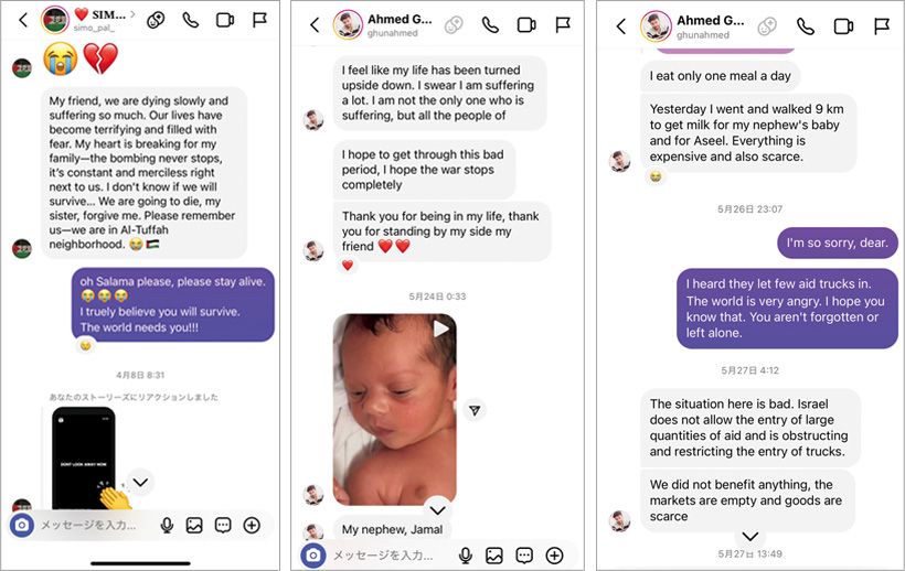 ガザとのやりとりのSNSの画面。右2点は最初にやりとりを始めた24歳のAhmed。姪の写真をよく送ってくれる。その左は23 歳のSalama。危機が迫って「もうだめだと思う。死んだら許して」と書いている。