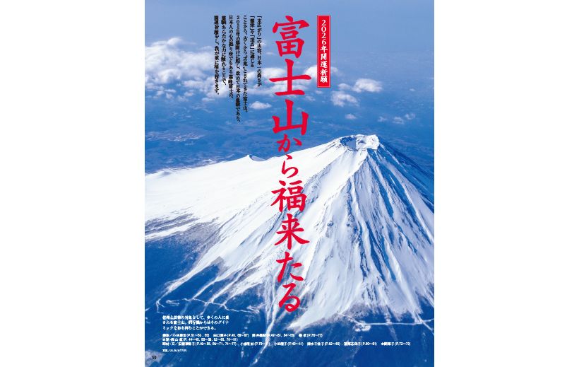 「末広がり」の山容、日本一の高さが 「繁栄」や「頂点」に通じる ことから、古くから〝吉兆〟とされてきた富士山。 2026年の幕開けに際し、改めて日本の象徴であり、 日本人の心の拠り所でもある霊峰富士の、 霊験あらたかな力に触れることで、 開運祈願をし、我が家に福を招きます。